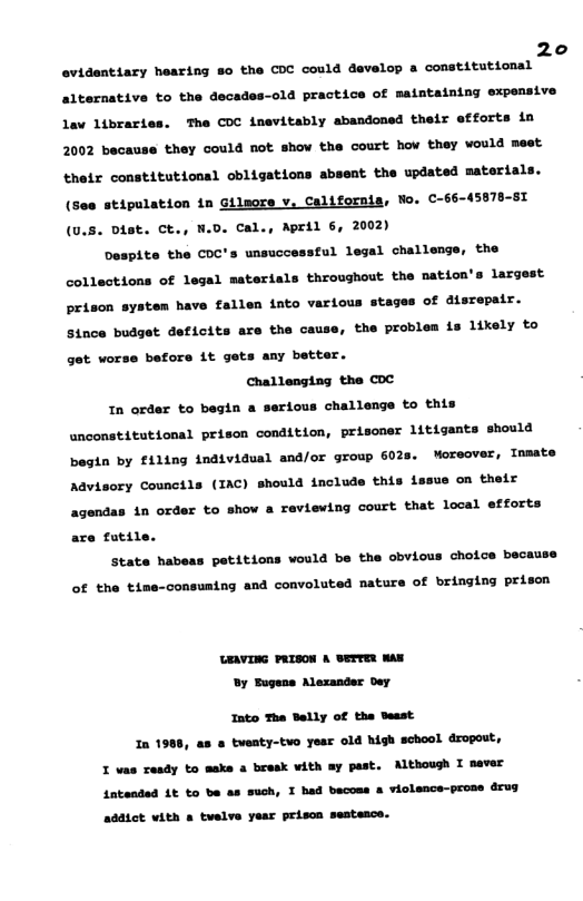 20  evidentiary hearing 8o the COC could davelop a comstitutionsl alternative to the decades-old practice of maintaining expensive Lav 1ibraries. The COC inevitably abandoned their efforts in 2002 because they could not show the court how they would mest thetr constitutionsl obligations absent the updated materials. (see stipulation in Gilsore v, Californis, Wo. C-66-45878-81 (0.5. Dist. Ct., W.0. Cal., April 6, 2002)  Despite the COC’s unsuccesstul legal challengs, the collections of legal materials throughout the nation’s largest prison system have fallen into various stages of disrepair. Since budget deficits are the cause, the problem is likely to get worse before it gets any better. Challenging the COC  1n order to begin a serious challenge to this anconstitutional prison condition, prisoner litigants should begin by £1ling individual and/or group 602s. Moreover, Inmate Advisory Councils (IAC) should include this issus on their agendas in order to show a reviewing court that local efforts are fatile.  stat  habeas petitions would be the obvious choice because of the time-consusing and convoluted nature of bringing prisen  UEAVING PRISON A ETTER WAX By Tugens Alexander Dey  Into The Selly of the Sesst  In 1908, as & tuenty-tvo yesr old high school dropout, I vas ready to make a bresk vith ay past. Althoush I sever Antendad 1t to be as such, T bad becoss & violence-prose drug addtct vith a telve year prison sestesce. 